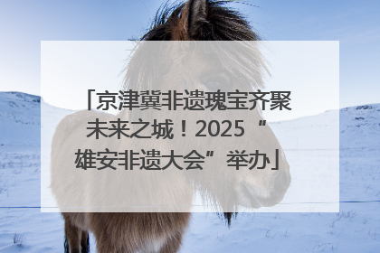 京津冀非遗瑰宝齐聚未来之城！2025“雄安非遗大会”举办