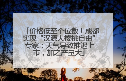价格低至个位数！成都实现“汉源大樱桃自由” 专家：天气导致推迟上市，加之产量大