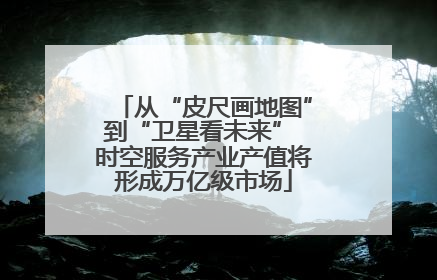 从“皮尺画地图”到“卫星看未来” 时空服务产业产值将形成万亿级市场