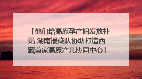 他们给高原孕产妇发放补贴 湖南援藏队协助打造西藏首家高原产儿协同中心