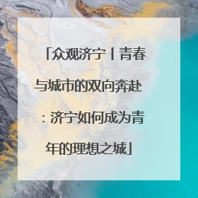 众观济宁丨青春与城市的双向奔赴：济宁如何成为青年的理想之城