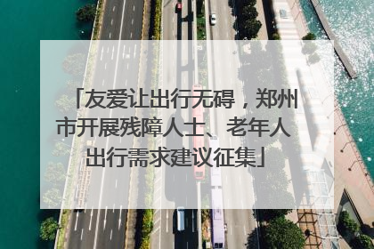 友爱让出行无碍，郑州市开展残障人士、老年人出行需求建议征集