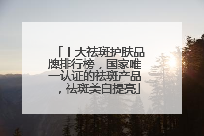 十大祛斑护肤品牌排行榜，国家唯一认证的祛斑产品，祛斑美白提亮