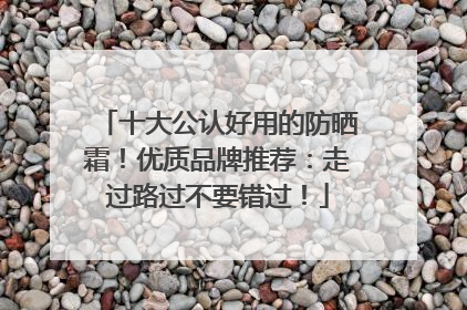 十大公认好用的防晒霜！优质品牌推荐：走过路过不要错过！