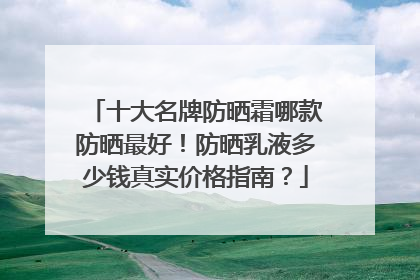 十大名牌防晒霜哪款防晒最好！防晒乳液多少钱真实价格指南？