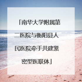 南华大学附属第二医院与衡阳县人民医院牵手共建紧密型医联体