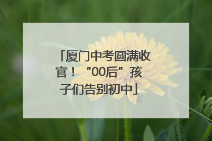 厦门中考圆满收官！“00后”孩子们告别初中