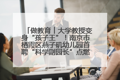 做教育︱大学教授变身“孩子王”！南京市栖霞区燕子矶幼儿园首聘“科学副园长”点燃萌娃科学梦