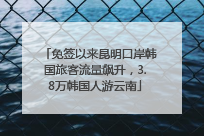 免签以来昆明口岸韩国旅客流量飙升，3.8万韩国人游云南