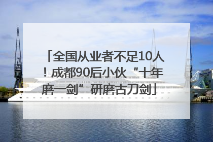 全国从业者不足10人！成都90后小伙“十年磨一剑”研磨古刀剑