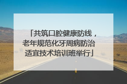 共筑口腔健康防线，老年规范化牙周病防治适宜技术培训班举行