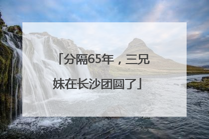 分隔65年，三兄妹在长沙团圆了