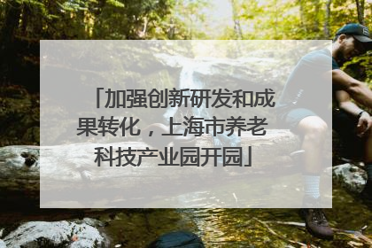 加强创新研发和成果转化，上海市养老科技产业园开园