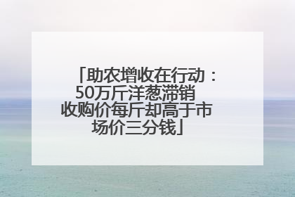 助农增收在行动：50万斤洋葱滞销 收购价每斤却高于市场价三分钱