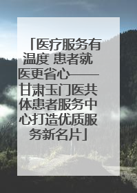 医疗服务有温度 患者就医更省心——甘肃玉门医共体患者服务中心打造优质服务新名片