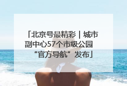 北京号最精彩｜城市副中心57个市级公园“官方导航”发布