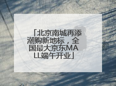 北京南城再添潮购新地标，全国最大京东MALL端午开业