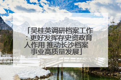吴桂英调研档案工作：更好发挥存史资政育人作用 推动长沙档案事业高质量发展