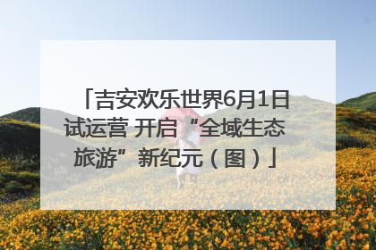 吉安欢乐世界6月1日试运营 开启“全域生态旅游”新纪元（图）