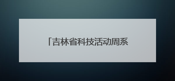 吉林省科技活动周系列科普活动精彩纷呈
