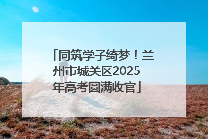 同筑学子绮梦！兰州市城关区2025年高考圆满收官