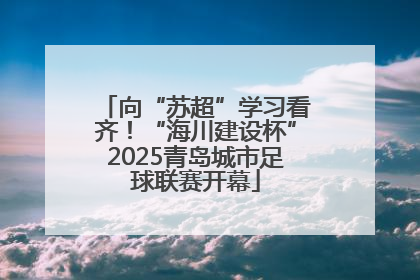 向“苏超”学习看齐！“海川建设杯”2025青岛城市足球联赛开幕