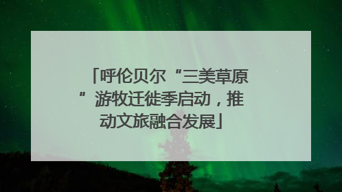 呼伦贝尔“三美草原”游牧迁徙季启动，推动文旅融合发展