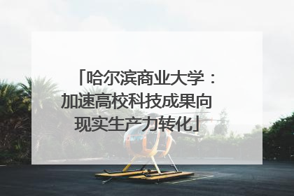 哈尔滨商业大学：加速高校科技成果向现实生产力转化
