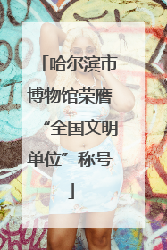 哈尔滨市博物馆荣膺“全国文明单位”称号
