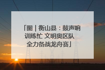 图｜衡山县：鼓声响 训练忙 文明奥区队全力备战龙舟赛