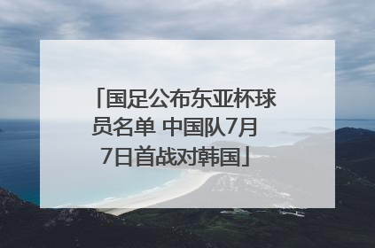 国足公布东亚杯球员名单 中国队7月7日首战对韩国