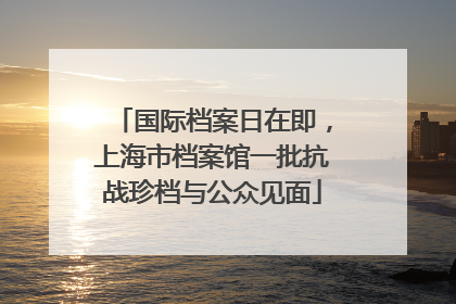 国际档案日在即，上海市档案馆一批抗战珍档与公众见面