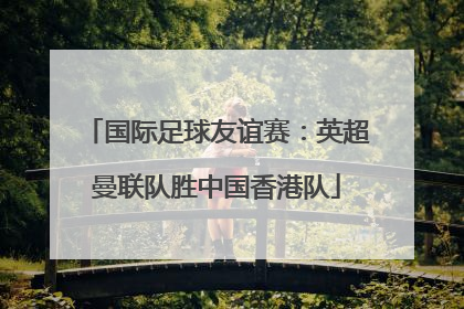 国际足球友谊赛：英超曼联队胜中国香港队