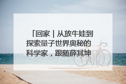回家｜从放牛娃到探索量子世界奥秘的科学家，跟随薛其坤重访梦想起点