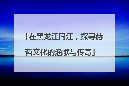 在黑龙江同江，探寻赫哲文化的渔歌与传奇
