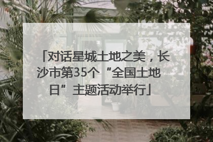 对话星城土地之美，长沙市第35个“全国土地日”主题活动举行