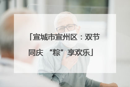 宣城市宣州区：双节同庆 “粽”享欢乐