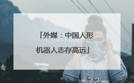 外媒：中国人形机器人志存高远