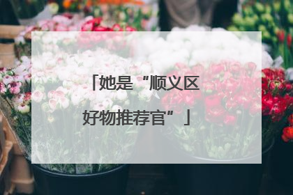 她是“顺义区好物推荐官”