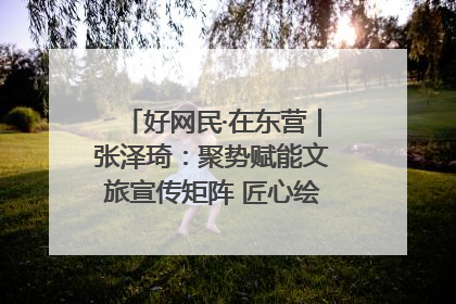 好网民·在东营｜张泽琦：聚势赋能文旅宣传矩阵 匠心绘就东营诗与远方