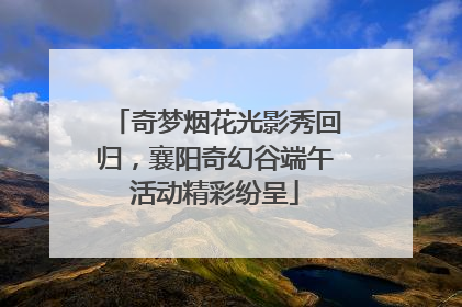 奇梦烟花光影秀回归，襄阳奇幻谷端午活动精彩纷呈