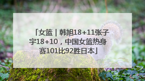 女篮｜韩旭18+11张子宇18+10，中国女篮热身赛101比92胜日本