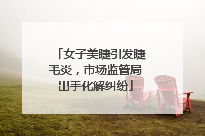 女子美睫引发睫毛炎，市场监管局出手化解纠纷
