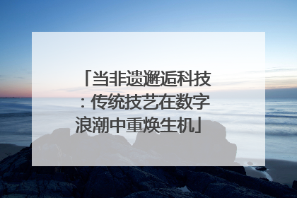 当非遗邂逅科技：传统技艺在数字浪潮中重焕生机