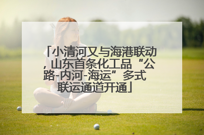 小清河又与海港联动，山东首条化工品“公路-内河-海运”多式联运通道开通