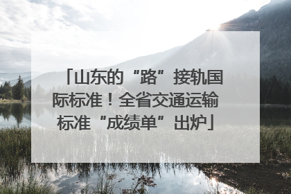山东的“路”接轨国际标准！全省交通运输标准“成绩单”出炉