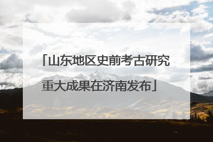 山东地区史前考古研究重大成果在济南发布