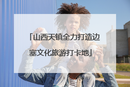 山西天镇全力打造边塞文化旅游打卡地