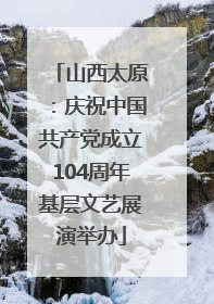 山西太原：庆祝中国共产党成立104周年基层文艺展演举办