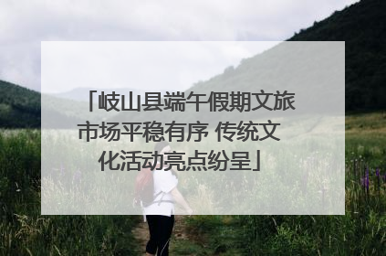 岐山县端午假期文旅市场平稳有序 传统文化活动亮点纷呈